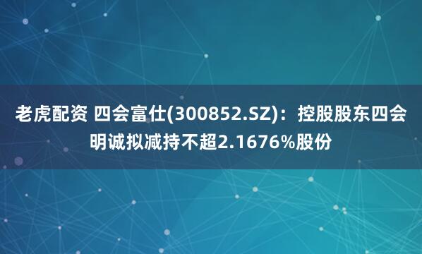 老虎配资 四会富仕(300852.SZ)：控股股东四会明诚拟减持不超2.1676%股份