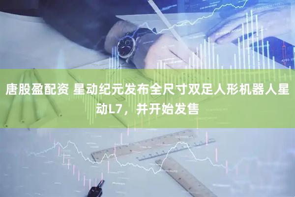唐股盈配资 星动纪元发布全尺寸双足人形机器人星动L7，并开始发售