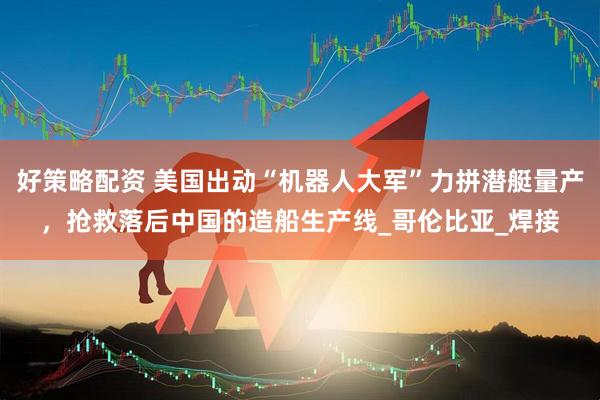 好策略配资 美国出动“机器人大军”力拼潜艇量产，抢救落后中国的造船生产线_哥伦比亚_焊接