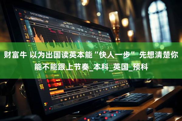 财富牛 以为出国读英本能“快人一步” 先想清楚你能不能跟上节奏_本科_英国_预科