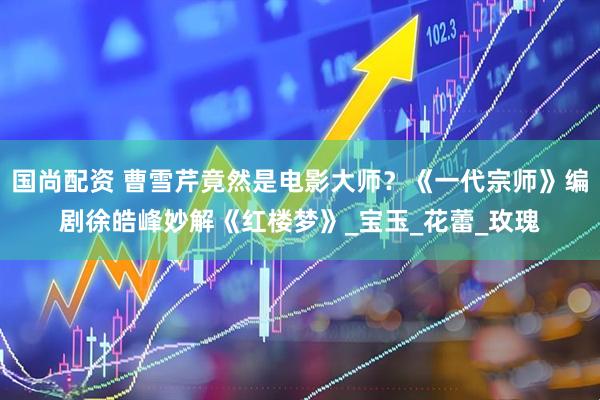 国尚配资 曹雪芹竟然是电影大师？《一代宗师》编剧徐皓峰妙解《红楼梦》_宝玉_花蕾_玫瑰