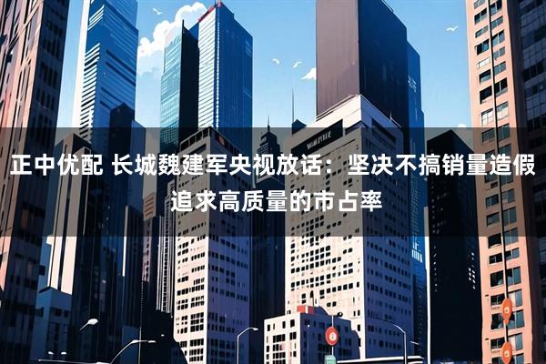 正中优配 长城魏建军央视放话：坚决不搞销量造假 追求高质量的市占率