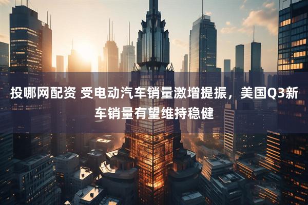 投哪网配资 受电动汽车销量激增提振，美国Q3新车销量有望维持稳健