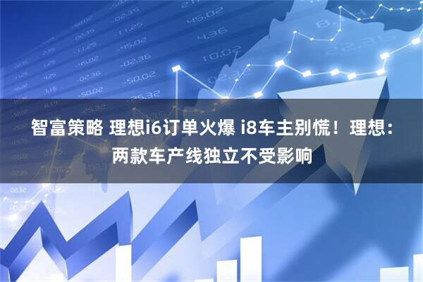 智富策略 理想i6订单火爆 i8车主别慌！理想：两款车产线独立不受影响